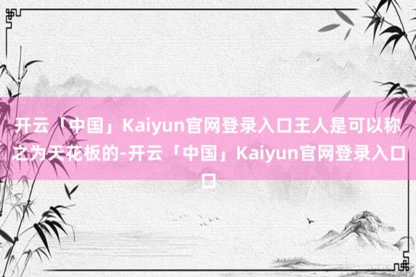 开云「中国」Kaiyun官网登录入口王人是可以称之为天花板的-开云「中国」Kaiyun官网登录入口