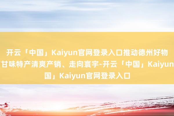 开云「中国」Kaiyun官网登录入口推动德州好物、山东优品与甘味特产清爽产销、走向寰宇-开云「中国」Kaiyun官网登录入口