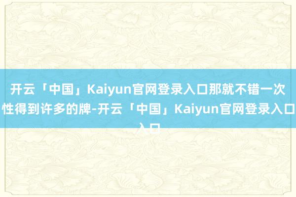 开云「中国」Kaiyun官网登录入口那就不错一次性得到许多的牌-开云「中国」Kaiyun官网登录入口