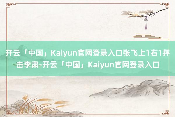 开云「中国」Kaiyun官网登录入口张飞上1右1抨击李肃-开云「中国」Kaiyun官网登录入口