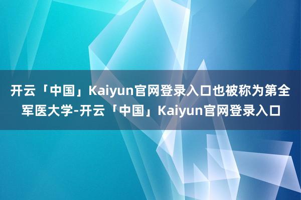开云「中国」Kaiyun官网登录入口也被称为第全军医大学-开云「中国」Kaiyun官网登录入口
