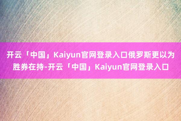 开云「中国」Kaiyun官网登录入口俄罗斯更以为胜券在持-开云「中国」Kaiyun官网登录入口