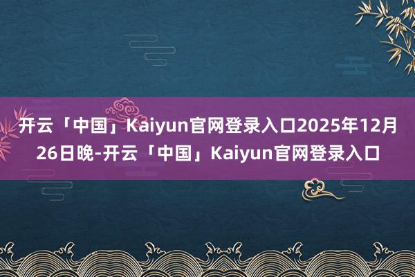 开云「中国」Kaiyun官网登录入口2025年12月26日晚-开云「中国」Kaiyun官网登录入口
