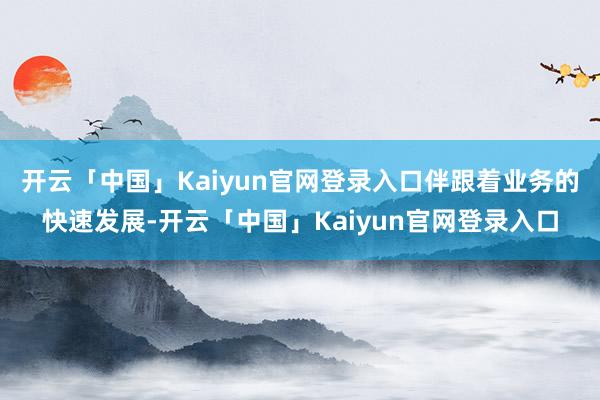 开云「中国」Kaiyun官网登录入口伴跟着业务的快速发展-开云「中国」Kaiyun官网登录入口