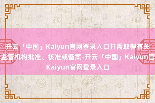 开云「中国」Kaiyun官网登录入口并需取得有关政府机构、监管机构批准、核准或备案-开云「中国」Kaiyun官网登录入口