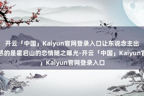 开云「中国」Kaiyun官网登录入口让东说念主出东说念主预感的是霍启山的恋情随之曝光-开云「中国」Kaiyun官网登录入口