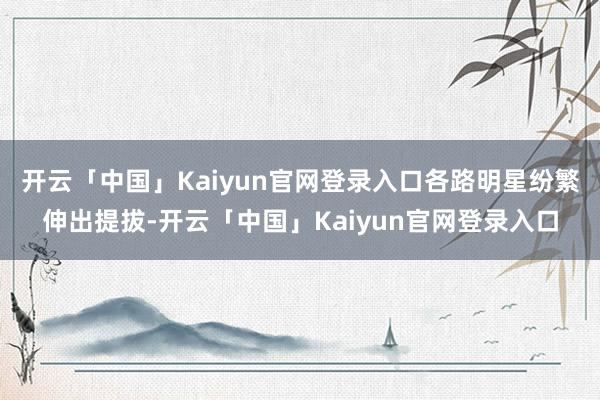开云「中国」Kaiyun官网登录入口各路明星纷繁伸出提拔-开云「中国」Kaiyun官网登录入口