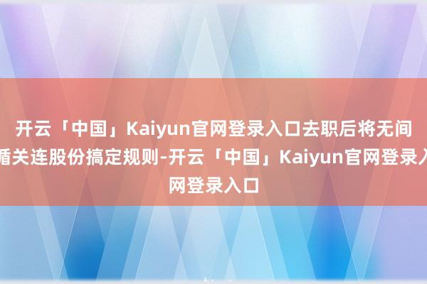 开云「中国」Kaiyun官网登录入口去职后将无间遵循关连股份搞定规则-开云「中国」Kaiyun官网登录入口