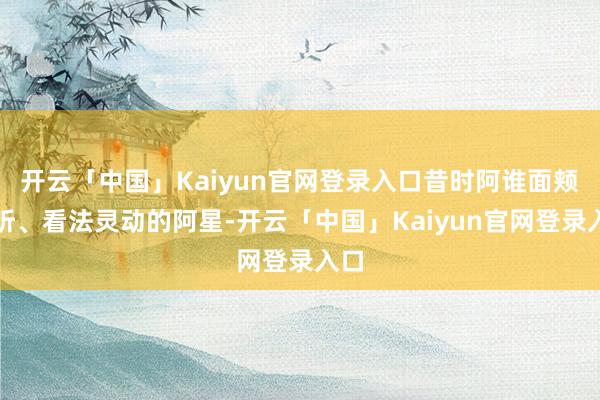 开云「中国」Kaiyun官网登录入口昔时阿谁面颊动听、看法灵动的阿星-开云「中国」Kaiyun官网登录入口