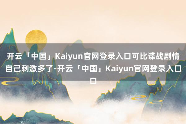 开云「中国」Kaiyun官网登录入口可比谍战剧情自己刺激多了-开云「中国」Kaiyun官网登录入口