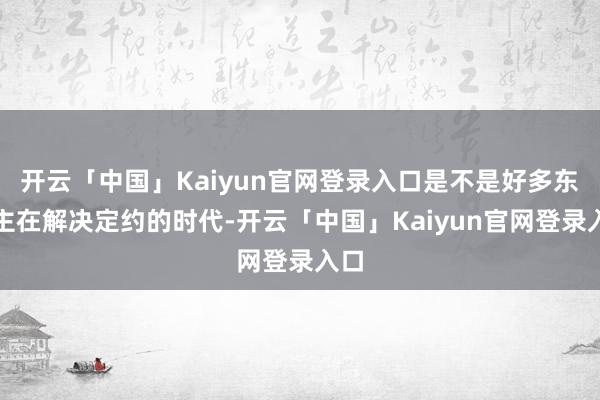开云「中国」Kaiyun官网登录入口是不是好多东谈主在解决定约的时代-开云「中国」Kaiyun官网登录入口