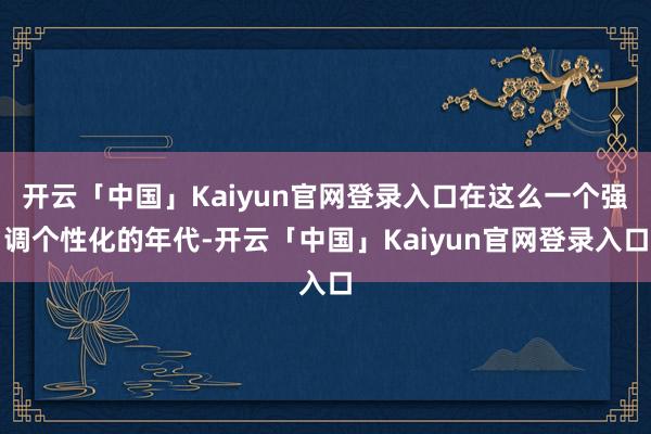 开云「中国」Kaiyun官网登录入口在这么一个强调个性化的年代-开云「中国」Kaiyun官网登录入口