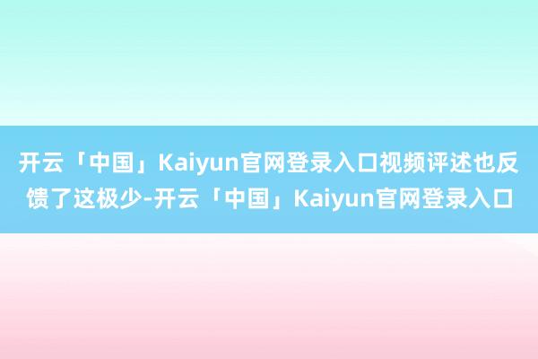 开云「中国」Kaiyun官网登录入口视频评述也反馈了这极少-开云「中国」Kaiyun官网登录入口