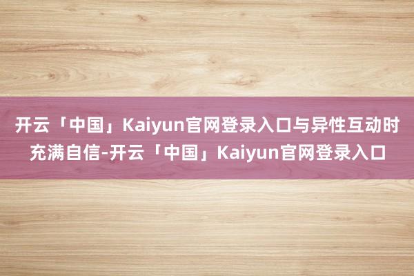 开云「中国」Kaiyun官网登录入口与异性互动时充满自信-开云「中国」Kaiyun官网登录入口