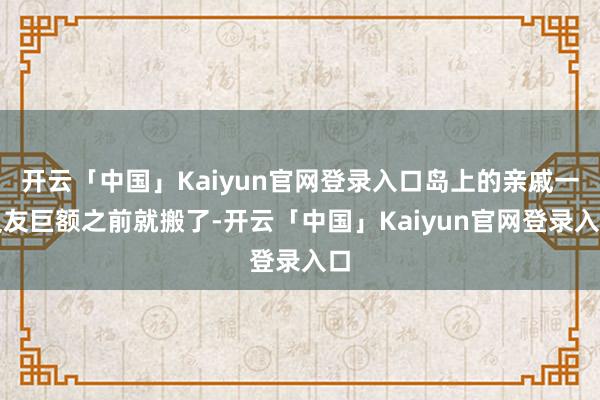 开云「中国」Kaiyun官网登录入口岛上的亲戚一又友巨额之前就搬了-开云「中国」Kaiyun官网登录入口
