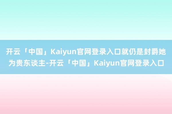 开云「中国」Kaiyun官网登录入口就仍是封爵她为贵东谈主-开云「中国」Kaiyun官网登录入口