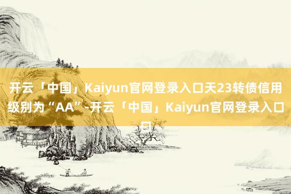 开云「中国」Kaiyun官网登录入口天23转债信用级别为“AA”-开云「中国」Kaiyun官网登录入口