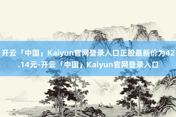 开云「中国」Kaiyun官网登录入口正股最新价为42.14元-开云「中国」Kaiyun官网登录入口