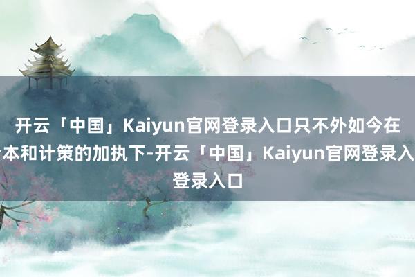 开云「中国」Kaiyun官网登录入口只不外如今在老本和计策的加执下-开云「中国」Kaiyun官网登录入口