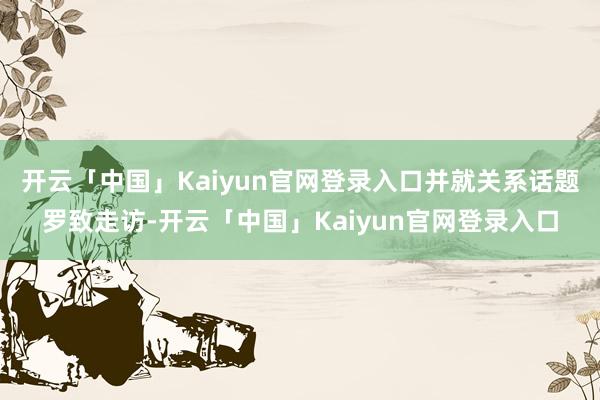 开云「中国」Kaiyun官网登录入口并就关系话题罗致走访-开云「中国」Kaiyun官网登录入口