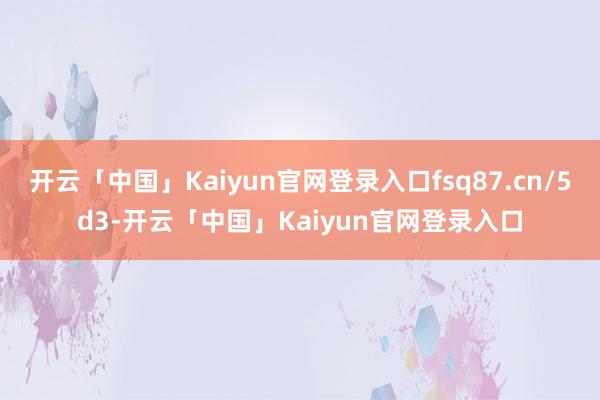 开云「中国」Kaiyun官网登录入口fsq87.cn/5d3-开云「中国」Kaiyun官网登录入口