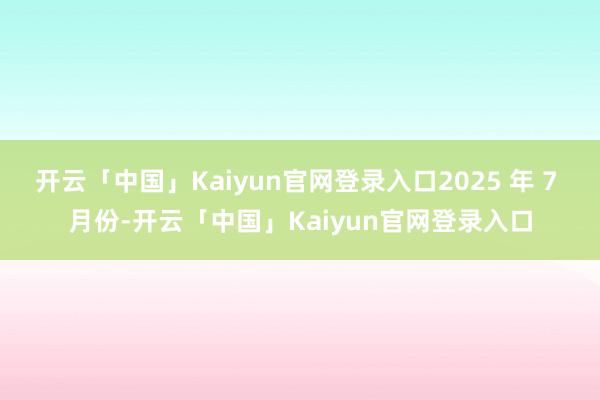 开云「中国」Kaiyun官网登录入口2025 年 7 月份-开云「中国」Kaiyun官网登录入口