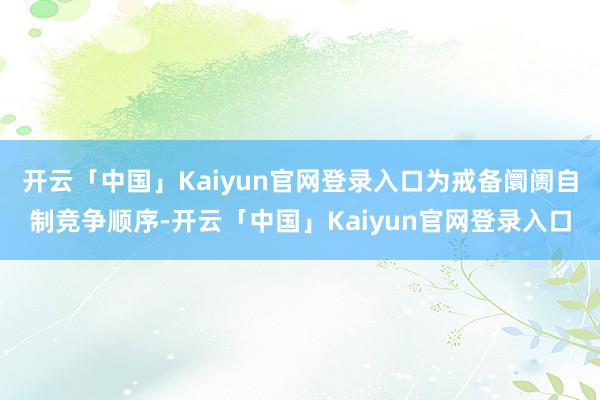 开云「中国」Kaiyun官网登录入口为戒备阛阓自制竞争顺序-开云「中国」Kaiyun官网登录入口