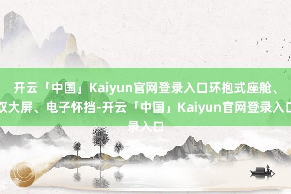 开云「中国」Kaiyun官网登录入口环抱式座舱、双大屏、电子怀挡-开云「中国」Kaiyun官网登录入口