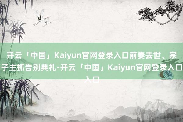 开云「中国」Kaiyun官网登录入口前妻去世、宗子主抓告别典礼-开云「中国」Kaiyun官网登录入口