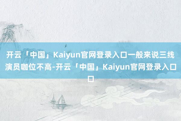 开云「中国」Kaiyun官网登录入口一般来说三线演员咖位不高-开云「中国」Kaiyun官网登录入口