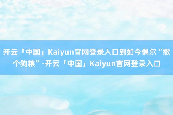 开云「中国」Kaiyun官网登录入口到如今偶尔“撒个狗粮”-开云「中国」Kaiyun官网登录入口