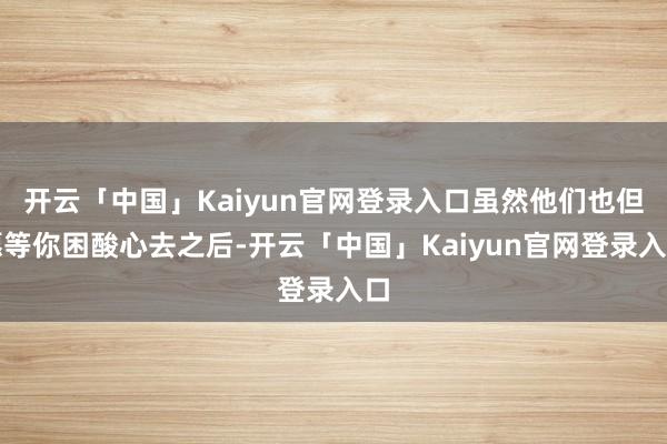 开云「中国」Kaiyun官网登录入口虽然他们也但愿等你困酸心去之后-开云「中国」Kaiyun官网登录入口