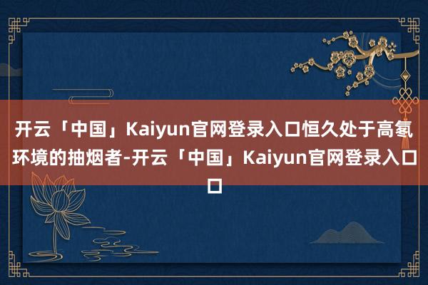 开云「中国」Kaiyun官网登录入口恒久处于高氡环境的抽烟者-开云「中国」Kaiyun官网登录入口