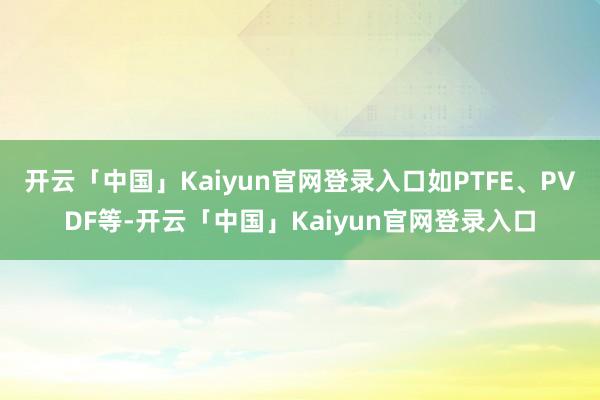 开云「中国」Kaiyun官网登录入口如PTFE、PVDF等-开云「中国」Kaiyun官网登录入口