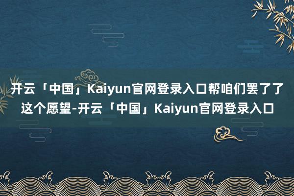 开云「中国」Kaiyun官网登录入口帮咱们罢了了这个愿望-开云「中国」Kaiyun官网登录入口