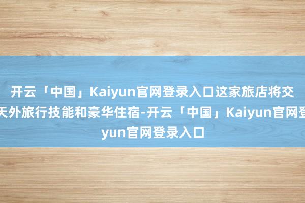 开云「中国」Kaiyun官网登录入口这家旅店将交融顶端天外旅行技能和豪华住宿-开云「中国」Kaiyun官网登录入口