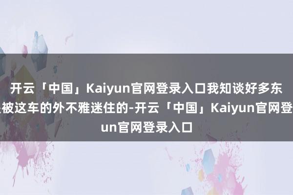 开云「中国」Kaiyun官网登录入口我知谈好多东谈主是被这车的外不雅迷住的-开云「中国」Kaiyun官网登录入口