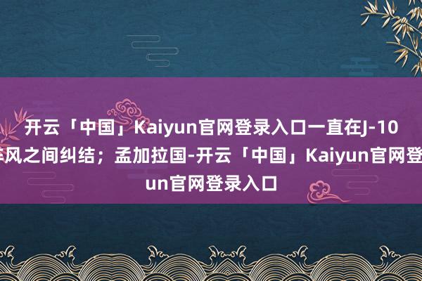 开云「中国」Kaiyun官网登录入口一直在J-10CE和阵风之间纠结；孟加拉国-开云「中国」Kaiyun官网登录入口