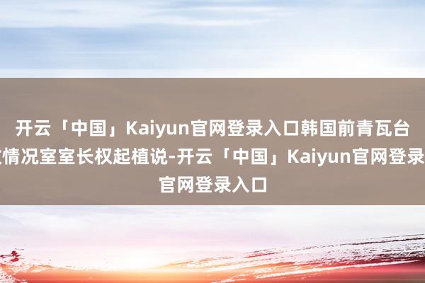开云「中国」Kaiyun官网登录入口韩国前青瓦台国政情况室室长权起植说-开云「中国」Kaiyun官网登录入口