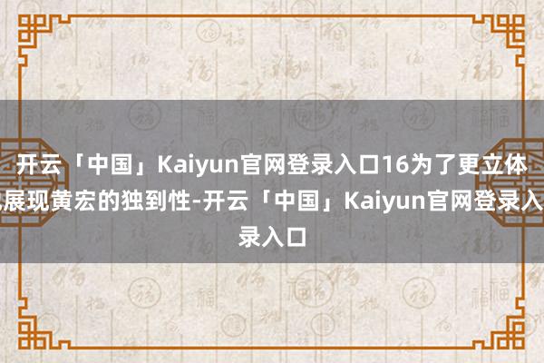开云「中国」Kaiyun官网登录入口16为了更立体地展现黄宏的独到性-开云「中国」Kaiyun官网登录入口