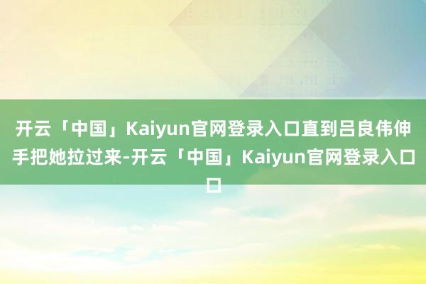 开云「中国」Kaiyun官网登录入口直到吕良伟伸手把她拉过来-开云「中国」Kaiyun官网登录入口