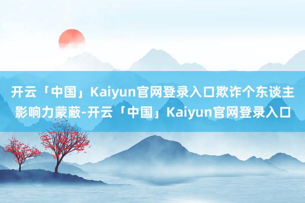 开云「中国」Kaiyun官网登录入口欺诈个东谈主影响力蒙蔽-开云「中国」Kaiyun官网登录入口