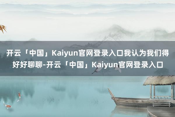 开云「中国」Kaiyun官网登录入口我认为我们得好好聊聊-开云「中国」Kaiyun官网登录入口