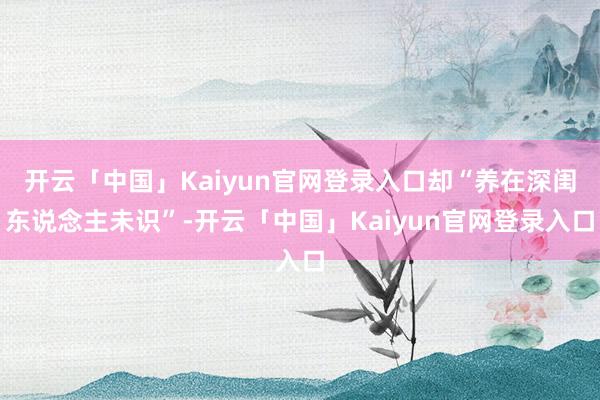 开云「中国」Kaiyun官网登录入口却“养在深闺东说念主未识”-开云「中国」Kaiyun官网登录入口