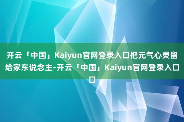 开云「中国」Kaiyun官网登录入口把元气心灵留给家东说念主-开云「中国」Kaiyun官网登录入口