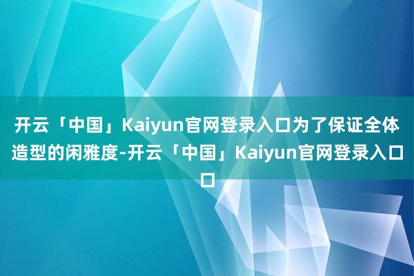 开云「中国」Kaiyun官网登录入口为了保证全体造型的闲雅度-开云「中国」Kaiyun官网登录入口