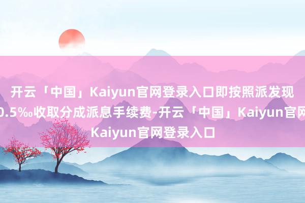 开云「中国」Kaiyun官网登录入口即按照派发现款总和的0.5‰收取分成派息手续费-开云「中国」Kaiyun官网登录入口