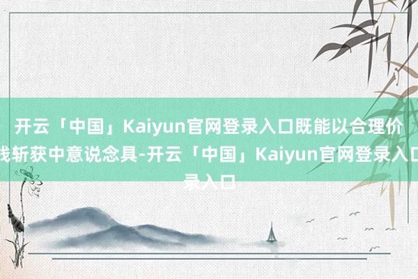 开云「中国」Kaiyun官网登录入口既能以合理价钱斩获中意说念具-开云「中国」Kaiyun官网登录入口