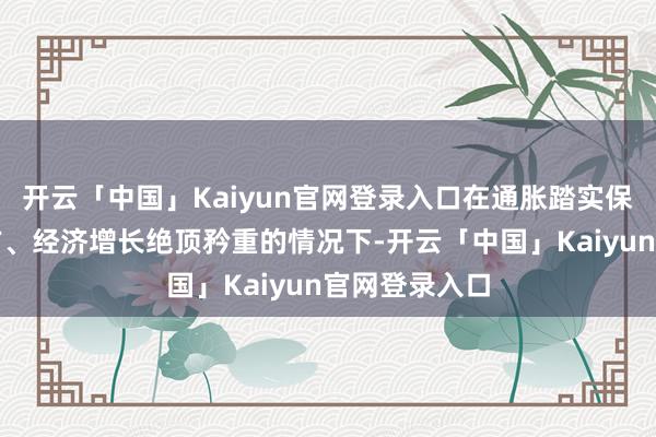 开云「中国」Kaiyun官网登录入口在通胀踏实保捏在策画上方、经济增长绝顶矜重的情况下-开云「中国」Kaiyun官网登录入口