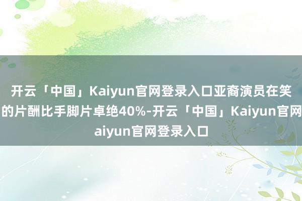 开云「中国」Kaiyun官网登录入口亚裔演员在笑剧类型中的片酬比手脚片卓绝40%-开云「中国」Kaiyun官网登录入口